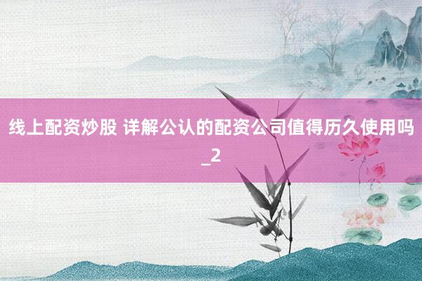 线上配资炒股 详解公认的配资公司值得历久使用吗_2
