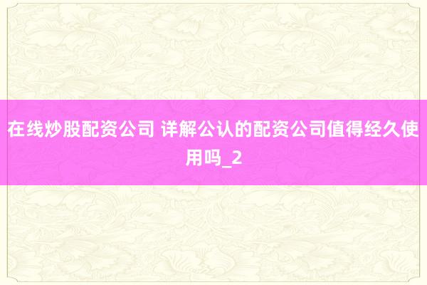 在线炒股配资公司 详解公认的配资公司值得经久使用吗_2