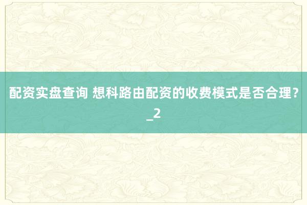 配资实盘查询 想科路由配资的收费模式是否合理？_2