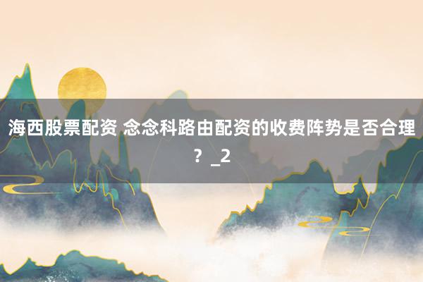 海西股票配资 念念科路由配资的收费阵势是否合理？_2