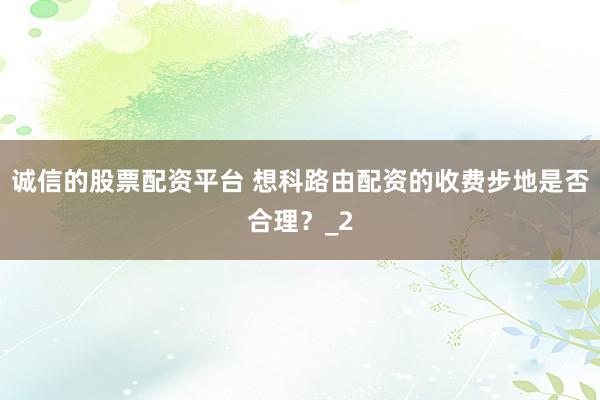 诚信的股票配资平台 想科路由配资的收费步地是否合理？_2
