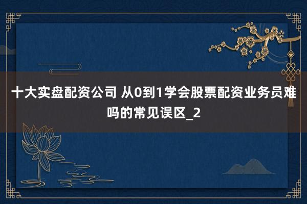 十大实盘配资公司 从0到1学会股票配资业务员难吗的常见误区_2