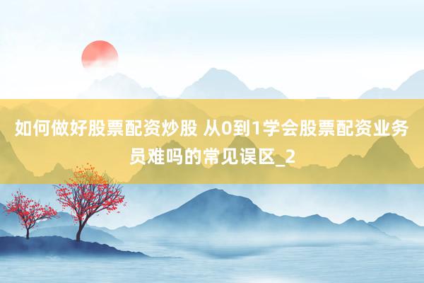 如何做好股票配资炒股 从0到1学会股票配资业务员难吗的常见误区_2