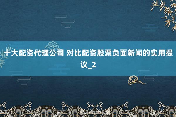 十大配资代理公司 对比配资股票负面新闻的实用提议_2