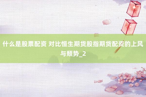 什么是股票配资 对比恒生期货股指期货配资的上风与颓势_2