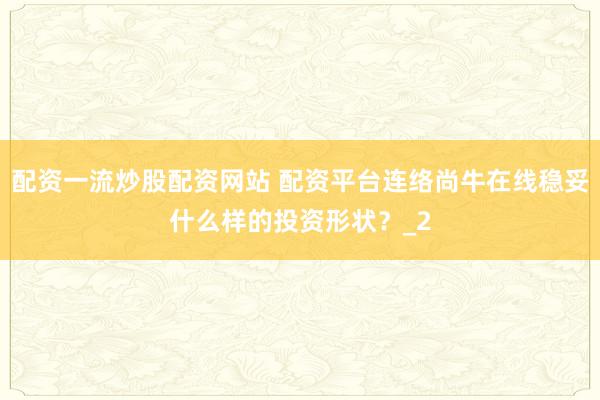 配资一流炒股配资网站 配资平台连络尚牛在线稳妥什么样的投资形状？_2
