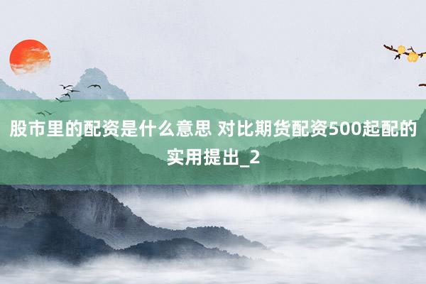 股市里的配资是什么意思 对比期货配资500起配的实用提出_2