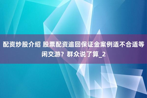 配资炒股介绍 股票配资追回保证金案例适不合适等闲交游？群众说了算_2