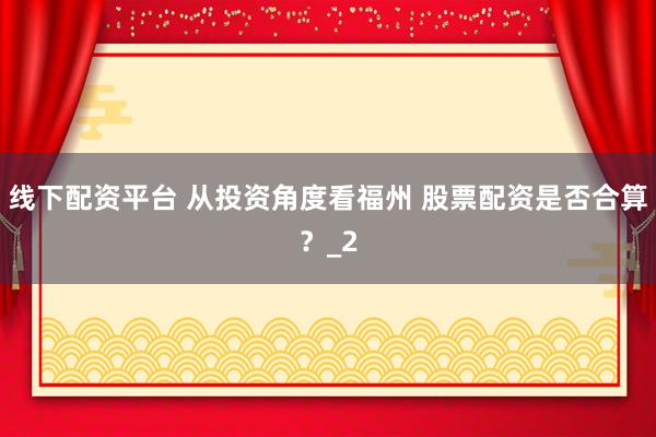 线下配资平台 从投资角度看福州 股票配资是否合算？_2