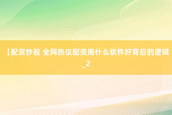 【配资炒股 全网热议配资用什么软件好背后的逻辑_2