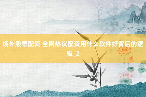 场外股票配资 全网热议配资用什么软件好背后的逻辑_2