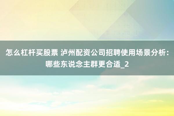 怎么杠杆买股票 泸州配资公司招聘使用场景分析：哪些东说念主群更合适_2