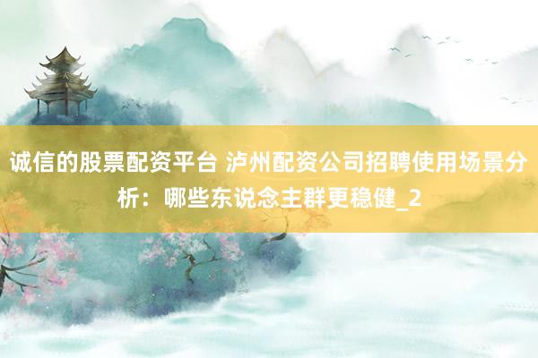 诚信的股票配资平台 泸州配资公司招聘使用场景分析：哪些东说念主群更稳健_2