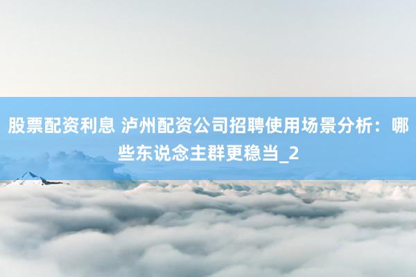 股票配资利息 泸州配资公司招聘使用场景分析：哪些东说念主群更稳当_2