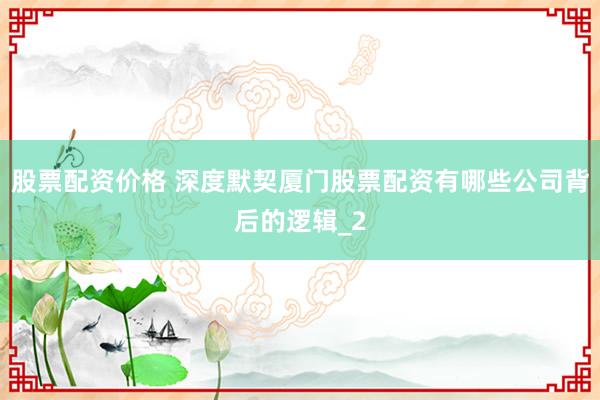 股票配资价格 深度默契厦门股票配资有哪些公司背后的逻辑_2