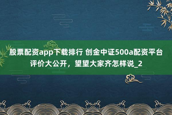 股票配资app下载排行 创金中证500a配资平台评价大公开，望望大家齐怎样说_2