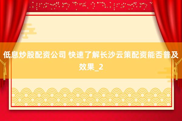 低息炒股配资公司 快速了解长沙云策配资能否普及效果_2