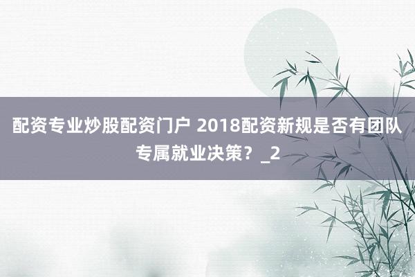配资专业炒股配资门户 2018配资新规是否有团队专属就业决策？_2
