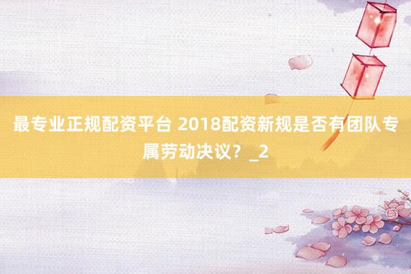 最专业正规配资平台 2018配资新规是否有团队专属劳动决议？_2