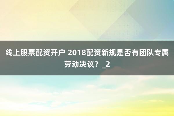 线上股票配资开户 2018配资新规是否有团队专属劳动决议？_2
