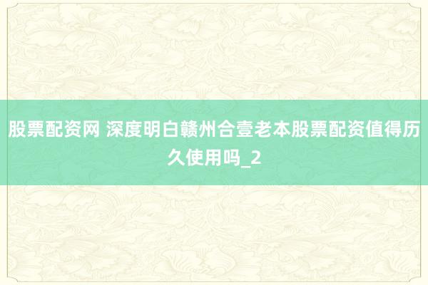 股票配资网 深度明白赣州合壹老本股票配资值得历久使用吗_2