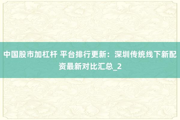 中国股市加杠杆 平台排行更新：深圳传统线下新配资最新对比汇总_2