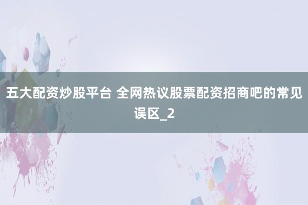 五大配资炒股平台 全网热议股票配资招商吧的常见误区_2