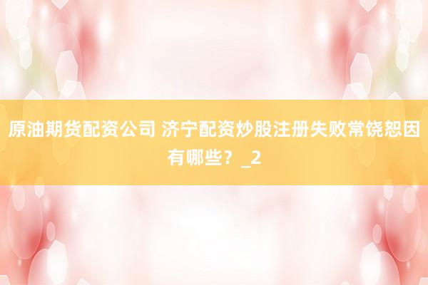 原油期货配资公司 济宁配资炒股注册失败常饶恕因有哪些？_2