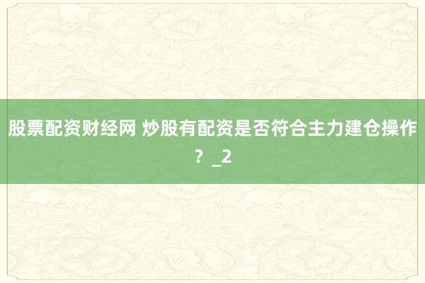 股票配资财经网 炒股有配资是否符合主力建仓操作？_2