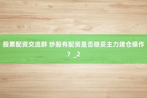 股票配资交流群 炒股有配资是否稳妥主力建仓操作？_2