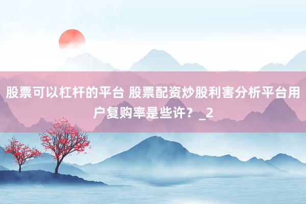 股票可以杠杆的平台 股票配资炒股利害分析平台用户复购率是些许？_2