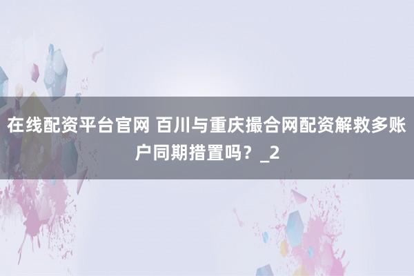 在线配资平台官网 百川与重庆撮合网配资解救多账户同期措置吗？_2