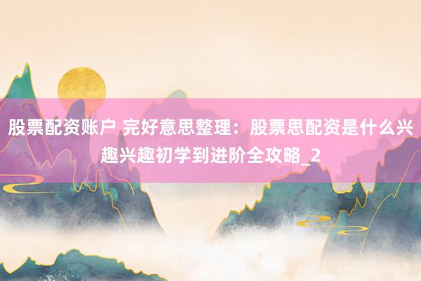 股票配资账户 完好意思整理：股票思配资是什么兴趣兴趣初学到进阶全攻略_2