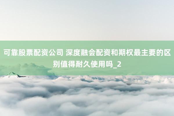可靠股票配资公司 深度融会配资和期权最主要的区别值得耐久使用吗_2