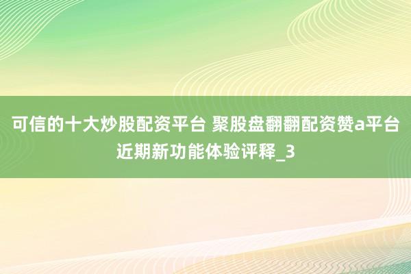 可信的十大炒股配资平台 聚股盘翻翻配资赞a平台近期新功能体验评释_3