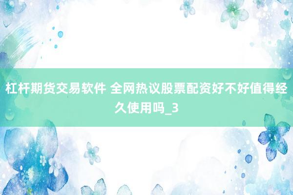 杠杆期货交易软件 全网热议股票配资好不好值得经久使用吗_3