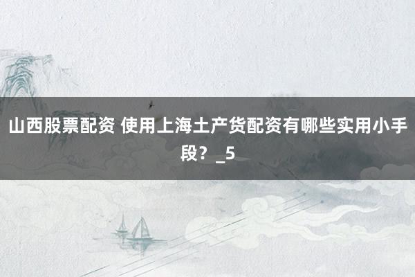 山西股票配资 使用上海土产货配资有哪些实用小手段？_5