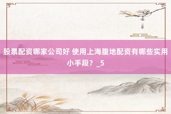 股票配资哪家公司好 使用上海腹地配资有哪些实用小手段？_5