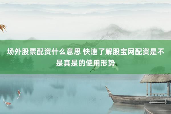 场外股票配资什么意思 快速了解股宝网配资是不是真是的使用形势
