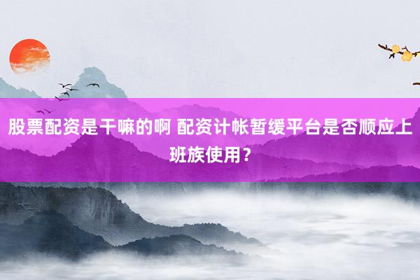 股票配资是干嘛的啊 配资计帐暂缓平台是否顺应上班族使用？