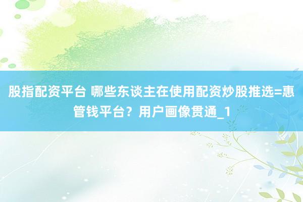 股指配资平台 哪些东谈主在使用配资炒股推选=惠管钱平台？用户画像贯通_1