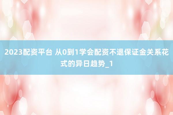 2023配资平台 从0到1学会配资不退保证金关系花式的异日趋势_1